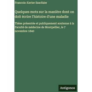 Szacfaier, Francois-Xavier Quelques mots sur la manière dont on doit écrire l'histoire d'une maladie: Thèse présentée et publiquement soutenue à la Faculté de médecine de Montpellier, le 7 novembre 1840 Szacfaier, Francois-Xavier Quelques mots sur la manière dont on doit écrire l'histoire d'une maladie: Thèse présentée et publiquement soutenue à la Faculté de médecine de Montpellier, le 7 novembre 1840