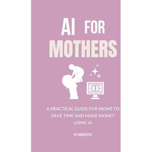 Fox, Adrian AI for Mothers: A Practical Guide for Moms to Save Time and Make Money Using AI (AI Freedom Tools) Fox, Adrian AI for Mothers: A Practical Guide for Moms to Save Time and Make Money Using AI (AI Freedom Tools)