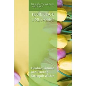 Sarkhel, Dr Arghya Resilience Unleashed: Healing Trauma and Finding Strength Within Sarkhel, Dr Arghya Resilience Unleashed: Healing Trauma and Finding Strength Within