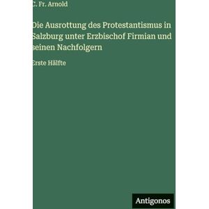 Arnold, Fr C Die Ausrottung des Protestantismus in Salzburg unter Erzbischof Firmian und seinen Nachfolgern: Erste Hälfte Arnold, Fr C Die Ausrottung des Protestantismus in Salzburg unter Erzbischof Firmian und seinen Nachfolgern: Erste Hälfte