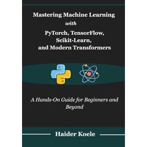 Koele, Haider Mastering Machine Learning with PyTorch, TensorFlow, Scikit-Learn, and Modern Transformers: A Hands-On Guide for Beginners and Beyond Koele, Haider Mastering Machine Learning with PyTorch, TensorFlow, Scikit-Learn, and Modern Transformers: A Hands-On Guide for Beginners and Beyond
