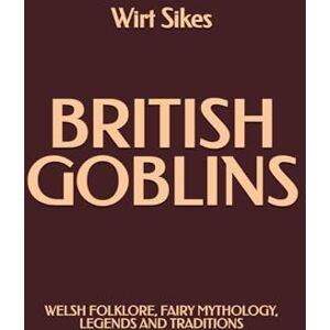 Sikes, Wirt British Goblins: Welsh Folklore, Fairy Mythology, Legends and Traditions Sikes, Wirt British Goblins: Welsh Folklore, Fairy Mythology, Legends and Traditions