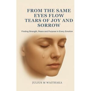 Waithaka, Julius M FROM THE SAME EYES FLOW TEARS OF JOY AND SORROW: Finding Strength , Peace and Purpose in every Emotion Waithaka, Julius M FROM THE SAME EYES FLOW TEARS OF JOY AND SORROW: Finding Strength , Peace and Purpose in every Emotion