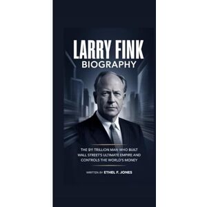 F. Jones, Ethel LARRY FINK BIOGRAPHY: The $11 Trillion Man Who Built Wall Street's Ultimate Empire and Controls the World's Money F. Jones, Ethel LARRY FINK BIOGRAPHY: The $11 Trillion Man Who Built Wall Street's Ultimate Empire and Controls the World's Money