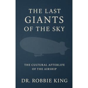 King, Dr. Robbie The Last Giants of the Sky: The Cultural Afterlife of the Airship King, Dr. Robbie The Last Giants of the Sky: The Cultural Afterlife of the Airship