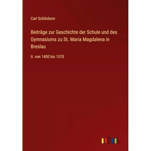 Schönborn, Carl Beiträge zur Geschichte der Schule und des Gymnasiums zu St. Maria Magdalena in Breslau: II. von 1400 bis 1570 Schönborn, Carl Beiträge zur Geschichte der Schule und des Gymnasiums zu St. Maria Magdalena in Breslau: II. von 1400 bis 1570