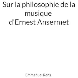 Rens, Emmanuel Sur la philosophie de la musique d'Ernest Ansermet: Mémoire Rens, Emmanuel Sur la philosophie de la musique d'Ernest Ansermet: Mémoire