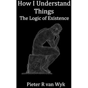 van Wyk, Pieter R How I Understand Things: The Logic of Existence van Wyk, Pieter R How I Understand Things: The Logic of Existence