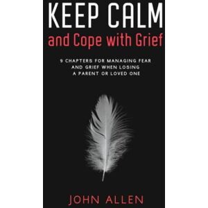 Allen, John Keep Calm and Cope With Grief: 9 Chapters for Managing Fear and Grief When Losing a Parent or Loved One Allen, John Keep Calm and Cope With Grief: 9 Chapters for Managing Fear and Grief When Losing a Parent or Loved One