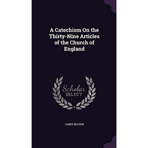 Beaven, James A Catechism On the Thirty-Nine Articles of the Church of England Beaven, James A Catechism On the Thirty-Nine Articles of the Church of England