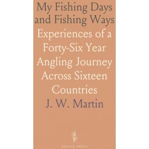 J. W., Martin My Fishing Days and Fishing Ways: Experiences of a Forty-Six Year Angling Journey Across Sixteen Countries J. W., Martin My Fishing Days and Fishing Ways: Experiences of a Forty-Six Year Angling Journey Across Sixteen Countries