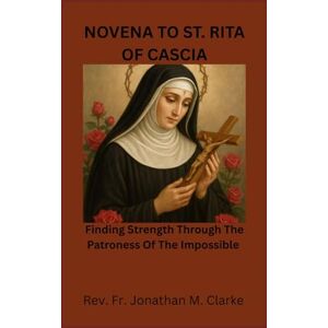 Clarke, Rev. Fr. Jonathan M. NOVENA TO ST RITA OF CASCIA: Finding Strength Through The Patroness Of The Impossible Clarke, Rev. Fr. Jonathan M. NOVENA TO ST RITA OF CASCIA: Finding Strength Through The Patroness Of The Impossible