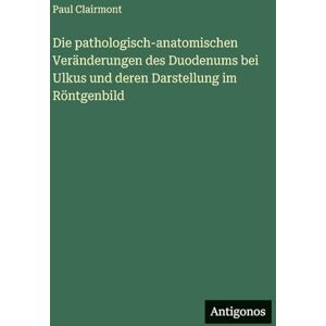 Clairmont, Paul Die pathologisch-anatomischen Veränderungen des Duodenums bei Ulkus und deren Darstellung im Röntgenbild Clairmont, Paul Die pathologisch-anatomischen Veränderungen des Duodenums bei Ulkus und deren Darstellung im Röntgenbild