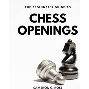 Rose, Cameron G. The Beginner's Guide To Chess Openings: Secrets of Opening Strategies Master the Chess Openings with Confidence An Easy-to-Learn and Winning Beginner's Guide to Chess Games Rose, Cameron G. The Beginner's Guide To Chess Openings: Secrets of Opening Strategies Master the Chess Openings with Confidence An Easy-to-Learn and Winning Beginner's Guide to Chess Games