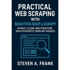 FRANK, STEVEN A. PRACTICAL WEB SCRAPING WITH BEAUTIFULSOUP & SCRAPY: Extract, Clean, and Structure Data Efficiently From Any Website FRANK, STEVEN A. PRACTICAL WEB SCRAPING WITH BEAUTIFULSOUP & SCRAPY: Extract, Clean, and Structure Data Efficiently From Any Website