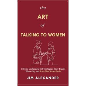 Alexander, Jim The Art of Talking To Women: Cultivate Unshakeable Self-Confidence, Know Exactly What to Say, and Be the Man Women Desire Alexander, Jim The Art of Talking To Women: Cultivate Unshakeable Self-Confidence, Know Exactly What to Say, and Be the Man Women Desire