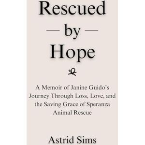 Sims, Astrid Rescued by Hope: A Memoir of Janine Guido’s Journey Through Loss, Love, and the Saving Grace of Speranza Animal Rescue Sims, Astrid Rescued by Hope: A Memoir of Janine Guido’s Journey Through Loss, Love, and the Saving Grace of Speranza Animal Rescue