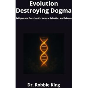 King, Dr. Robbie Evolution Destroying Dogma: Religion and Doctrine Vs. Natural Selection and Science King, Dr. Robbie Evolution Destroying Dogma: Religion and Doctrine Vs. Natural Selection and Science
