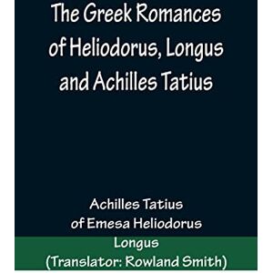 Tatius, Achilles The Greek Romances of Heliodorus, Longus and Achilles Tatius; Comprising the Ethiopics; or, Adventures of Theagenes and Chariclea; The pastoral amours ... Chloe; and the loves of Clitopho and Leucippe Tatius, Achilles The Greek Romances of Heliodorus, Longus and Achilles Tatius; Comprising the Ethiopics; or, Adventures of Theagenes and Chariclea; The pastoral amours ... Chloe; and the loves of Clitopho and Leucippe