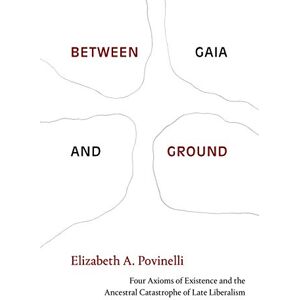 Povinelli, Elizabeth A. Between Gaia and Ground: Four Axioms of Existence and the Ancestral Catastrophe of Late Liberalism Povinelli, Elizabeth A. Between Gaia and Ground: Four Axioms of Existence and the Ancestral Catastrophe of Late Liberalism