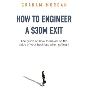 Morgan, Graham How to Engineer a $30M Exit: The guide on how to maximise the value of your business when selling it Morgan, Graham How to Engineer a $30M Exit: The guide on how to maximise the value of your business when selling it