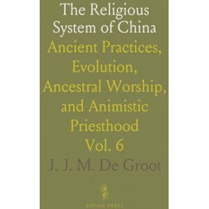 J. J. M. De, Groot The Religious System of China: Ancient Practices, Evolution, Ancestral Worship, and Animistic Priesthood J. J. M. De, Groot The Religious System of China: Ancient Practices, Evolution, Ancestral Worship, and Animistic Priesthood