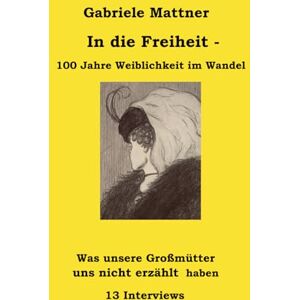 Mattner, Gabriele In die Freiheit 100 Jahre Weiblichkeit im Wandel: 12 Frauen und ein Mann im Interview Mattner, Gabriele In die Freiheit 100 Jahre Weiblichkeit im Wandel: 12 Frauen und ein Mann im Interview