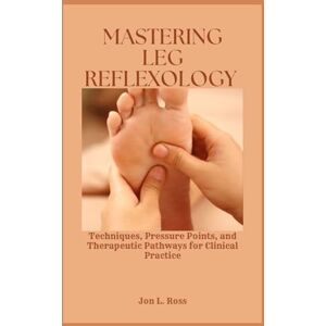 Ross, Jon L. MASTERING LEG REFLEXOLOGY: Techniques, Pressure Points, and Therapeutic Pathways for Clinical Practice Ross, Jon L. MASTERING LEG REFLEXOLOGY: Techniques, Pressure Points, and Therapeutic Pathways for Clinical Practice