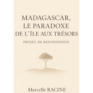 RACINE, MARCELLE MADAGASCAR, LE PARADOXE DE L'ILE AUX TRESORS: Projet de refondation: Solutions concrètes pour bâtir un avenir prospère et durable à Madagascar RACINE, MARCELLE MADAGASCAR, LE PARADOXE DE L'ILE AUX TRESORS: Projet de refondation: Solutions concrètes pour bâtir un avenir prospère et durable à Madagascar