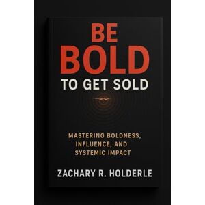Holderle, Zachary R. Be Bold to Get Sold: Mastering Boldness, Influence, and Systemic Impact Holderle, Zachary R. Be Bold to Get Sold: Mastering Boldness, Influence, and Systemic Impact