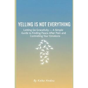 Andou, Keiko Yelling Is Not Everything: Letting Go Gracefully — A Simple Guide to Finding Peace After Pain and Controlling Your Emotions Andou, Keiko Yelling Is Not Everything: Letting Go Gracefully — A Simple Guide to Finding Peace After Pain and Controlling Your Emotions