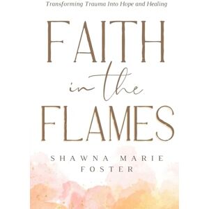 Foster, Shawna Marie Faith in the Flames: Transforming Trauma into Hope and Healing: Transforming Trauma Into Hope and Healing: Transforming Trauma into Hope and Healing: Transforming Trauma into Hope Foster, Shawna Marie Faith in the Flames: Transforming Trauma into Hope and Healing: Transforming Trauma Into Hope and Healing: Transforming Trauma into Hope and Healing: Transforming Trauma into Hope