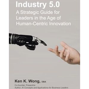Wong DBA, Ken K. Industry 5.0: A Strategic Guide for Leaders in the Age of Human-Centric Innovation Wong DBA, Ken K. Industry 5.0: A Strategic Guide for Leaders in the Age of Human-Centric Innovation