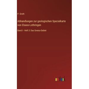 Groth, P. Abhandlungen zur geologischen Specialkarte von Elsass-Lothringen: Band I Heft 3: Das Gneiss-Gebiet Groth, P. Abhandlungen zur geologischen Specialkarte von Elsass-Lothringen: Band I Heft 3: Das Gneiss-Gebiet