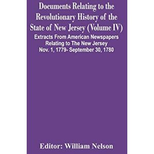 Documents Relating To The Revolutionary History Of The State Of New Jersey (Volume Iv) Extracts From American Newspapers Relating To The New Jersey Nov. 1, 1779- September 30, 1780 Documents Relating To The Revolutionary History Of The State Of New Jersey (Volume Iv) Extracts From American Newspapers Relating To The New Jersey Nov. 1, 1779- September 30, 1780