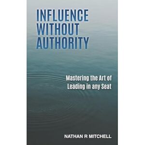 Mitchell, Nathan R Influence Without Authority: Mastering the Art of Leading in any Seat Mitchell, Nathan R Influence Without Authority: Mastering the Art of Leading in any Seat