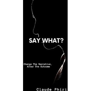 Phiri, Mr Claude Say What?: Change the Narrative, Alter the Outcome Phiri, Mr Claude Say What?: Change the Narrative, Alter the Outcome