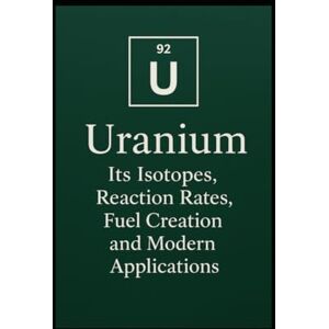 Legarski, Ronald Uranium: Its Isotopes, Reaction Rates, Fuel Creation, and Modern Applications Legarski, Ronald Uranium: Its Isotopes, Reaction Rates, Fuel Creation, and Modern Applications
