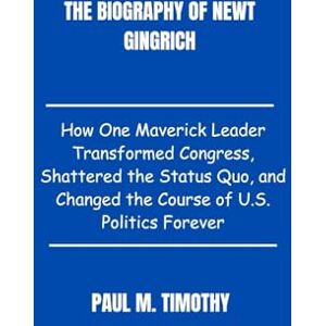 Timothy, Paul M. The Biography of Newt Gingrich: How One Maverick Leader Transformed Congress, Shattered the Status Quo, and Changed the Course of U.S. Politics Forever Timothy, Paul M. The Biography of Newt Gingrich: How One Maverick Leader Transformed Congress, Shattered the Status Quo, and Changed the Course of U.S. Politics Forever