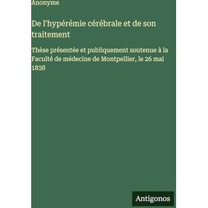 Anonyme De l'hypérémie cérébrale et de son traitement: Thèse présentée et publiquement soutenue à la Faculté de médecine de Montpellier, le 26 mai 1838 Anonyme De l'hypérémie cérébrale et de son traitement: Thèse présentée et publiquement soutenue à la Faculté de médecine de Montpellier, le 26 mai 1838