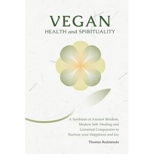 Radzienda, Thomas Vegan Health and Spirituality: A Synthesis of Ancient Wisdom, Modern Self-Healing and Universal Compassion to Nurture your Happiness and Joy Radzienda, Thomas Vegan Health and Spirituality: A Synthesis of Ancient Wisdom, Modern Self-Healing and Universal Compassion to Nurture your Happiness and Joy