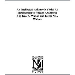 Michigan Historical Reprint Series An intellectual arithmetic : with an introduction to written arithmetic / by Geo. A. Walton and Electa N.L. Walton. Michigan Historical Reprint Series An intellectual arithmetic : with an introduction to written arithmetic / by Geo. A. Walton and Electa N.L. Walton.