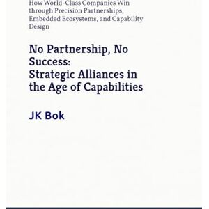 Bok, JK No Partnership, No Success: Strategic Alliances in the Age of Capabilities: How World-Class Companies Win through Precision Partnerships, Embedded Ecosystems, and Capability Design Bok, JK No Partnership, No Success: Strategic Alliances in the Age of Capabilities: How World-Class Companies Win through Precision Partnerships, Embedded Ecosystems, and Capability Design