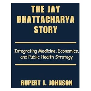 Johnson, Rupert J. The Jay Bhattacharya Story: Integrating Medicine, Economics, and Public Health Strategy Johnson, Rupert J. The Jay Bhattacharya Story: Integrating Medicine, Economics, and Public Health Strategy