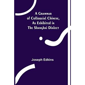 Edkins, Joseph A Grammar of Colloquial Chinese, as Exhibited in the Shanghai Dialect Edkins, Joseph A Grammar of Colloquial Chinese, as Exhibited in the Shanghai Dialect