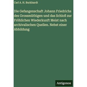 Burkhardt, Carl A H Die Gefangenschaft Johann Friedrichs des Grossmüthigen und das Schloß zur Fröhlichen Wiederkunft Meist nach archivalischen Quellen. Nebst einer Abbildung Burkhardt, Carl A H Die Gefangenschaft Johann Friedrichs des Grossmüthigen und das Schloß zur Fröhlichen Wiederkunft Meist nach archivalischen Quellen. Nebst einer Abbildung