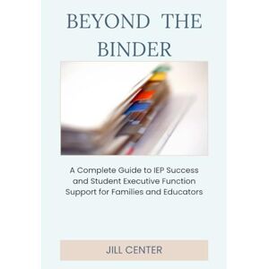 Center, Jill Beyond the Binder: A Complete Guide to IEP Success and Student Executive Function Support for Families and Educators Center, Jill Beyond the Binder: A Complete Guide to IEP Success and Student Executive Function Support for Families and Educators