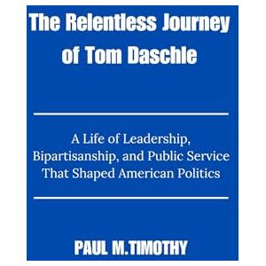 Timothy, Paul M. The Relentless Journey of Tom Daschle: A Life of Leadership, Bipartisanship, and Public Service That Shaped American Politics Timothy, Paul M. The Relentless Journey of Tom Daschle: A Life of Leadership, Bipartisanship, and Public Service That Shaped American Politics