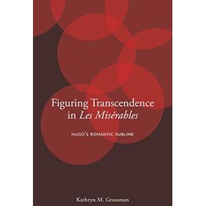 Grossman, Kathryn M. Figuring Transcendence in Les Misérables: Hugo’s Romantic Sublime Grossman, Kathryn M. Figuring Transcendence in Les Misérables: Hugo’s Romantic Sublime