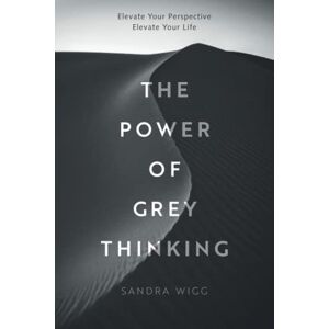 Wigg, Sandra The Power of Grey Thinking: Elevate your Perspective Elevate Your Life Wigg, Sandra The Power of Grey Thinking: Elevate your Perspective Elevate Your Life